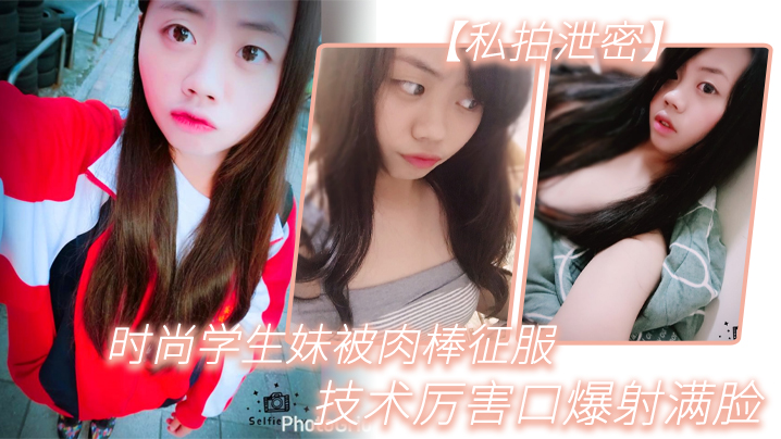 私拍泄密！时尚学生妹口爆巨根，内射满脸淫液！